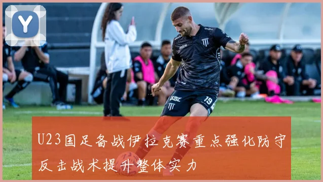 U23国足备战伊拉克赛重点强化防守反击战术提升整体实力