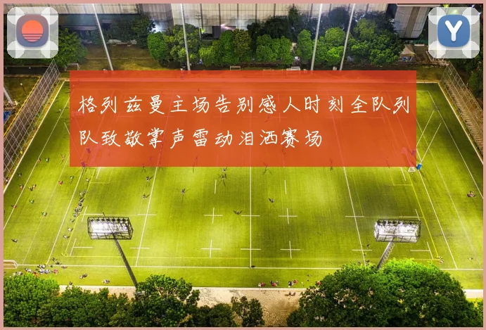 格列兹曼主场告别感人时刻全队列队致敬掌声雷动泪洒赛场