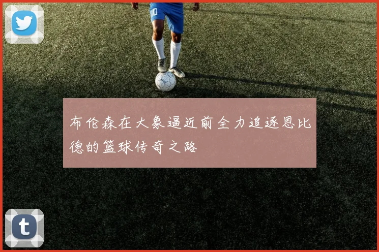 布伦森在大象逼近前全力追逐恩比德的篮球传奇之路