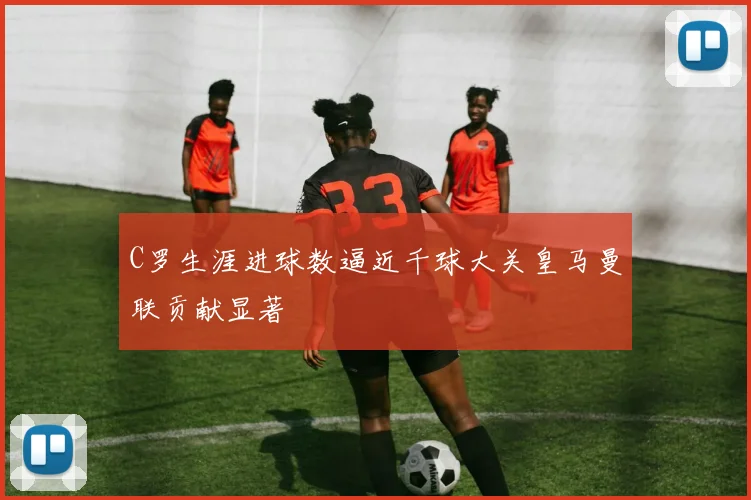 C罗生涯进球数逼近千球大关皇马曼联贡献显著