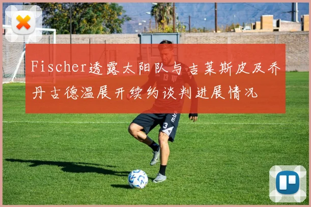 Fischer透露太阳队与吉莱斯皮及乔丹古德温展开续约谈判进展情况