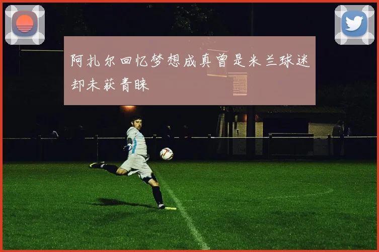 阿扎尔回忆梦想成真曾是米兰球迷却未获青睐