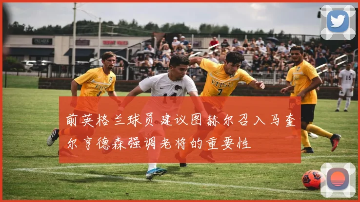 前英格兰球员建议图赫尔召入马奎尔亨德森强调老将的重要性