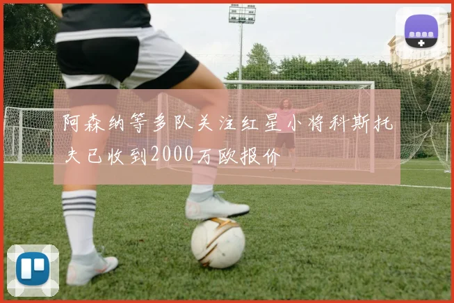阿森纳等多队关注红星小将科斯托夫已收到2000万欧报价