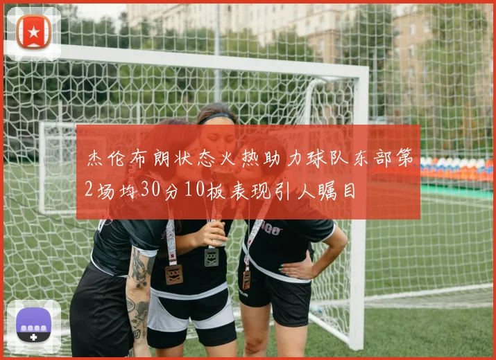 杰伦布朗状态火热助力球队东部第2场均30分10板表现引人瞩目