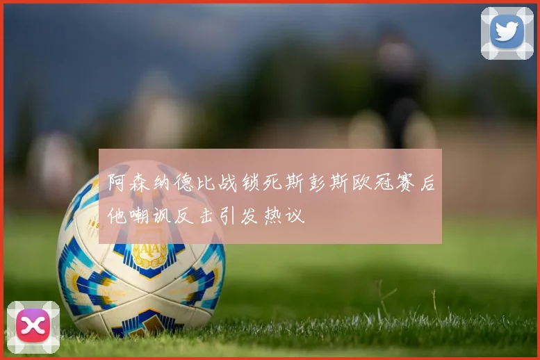 阿森纳德比战锁死斯彭斯欧冠赛后他嘲讽反击引发热议