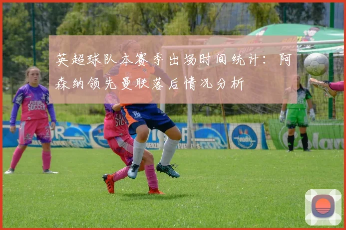 英超球队本赛季出场时间统计：阿森纳领先曼联落后情况分析