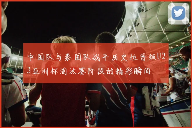 中国队与泰国队战平历史性晋级U23亚洲杯淘汰赛阶段的精彩瞬间