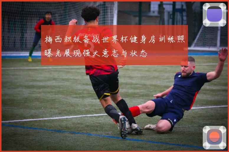 梅西积极备战世界杯健身房训练照曝光展现强大意志与状态