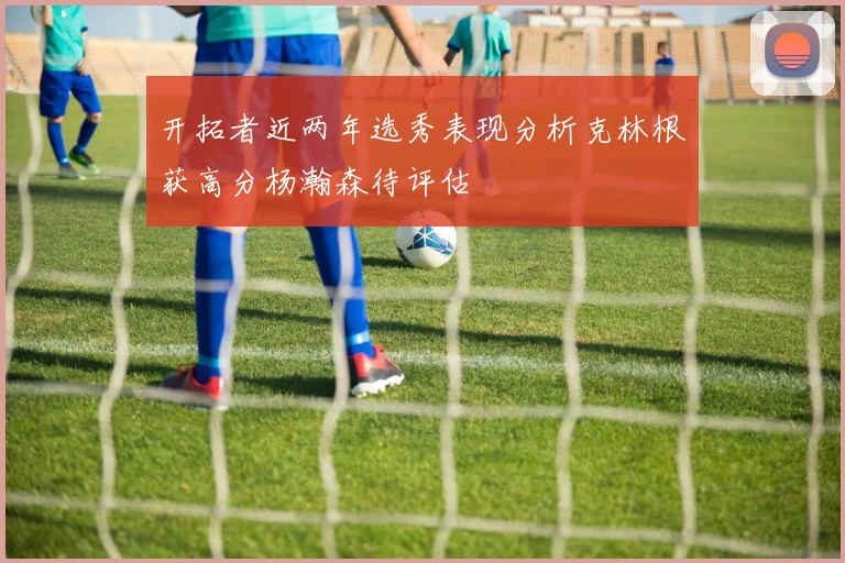 开拓者近两年选秀表现分析克林根获高分杨瀚森待评估