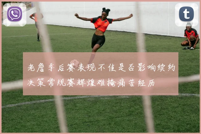 老詹季后赛表现不佳是否影响续约决策常规赛辉煌难掩痛苦经历