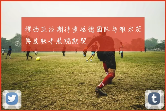穆西亚拉期待重返德国队与维尔茨再度联手展现默契