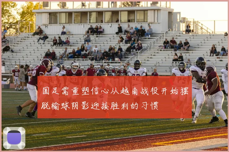 国足需重塑信心从越南战役开始摆脱输球阴影迎接胜利的习惯