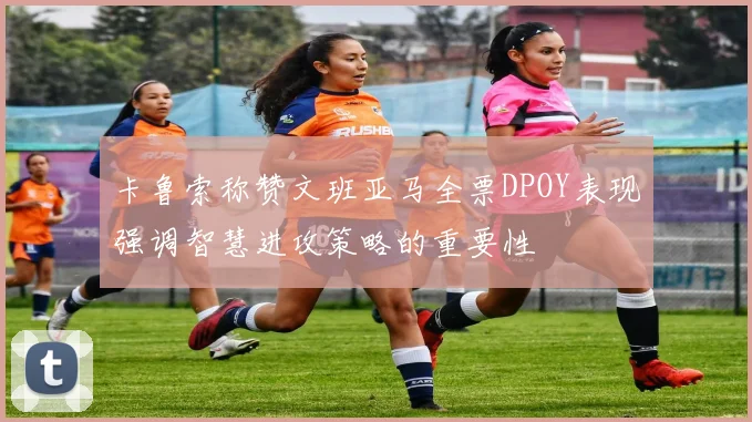 卡鲁索称赞文班亚马全票DPOY表现强调智慧进攻策略的重要性