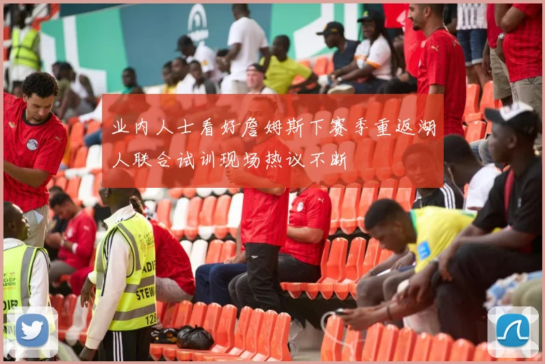 业内人士看好詹姆斯下赛季重返湖人联合试训现场热议不断