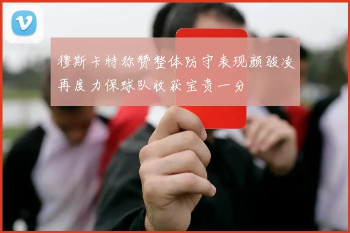 穆斯卡特称赞整体防守表现颜骏凌再度力保球队收获宝贵一分