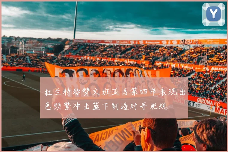杜兰特称赞文班亚马第四节表现出色频繁冲击篮下制造对手犯规