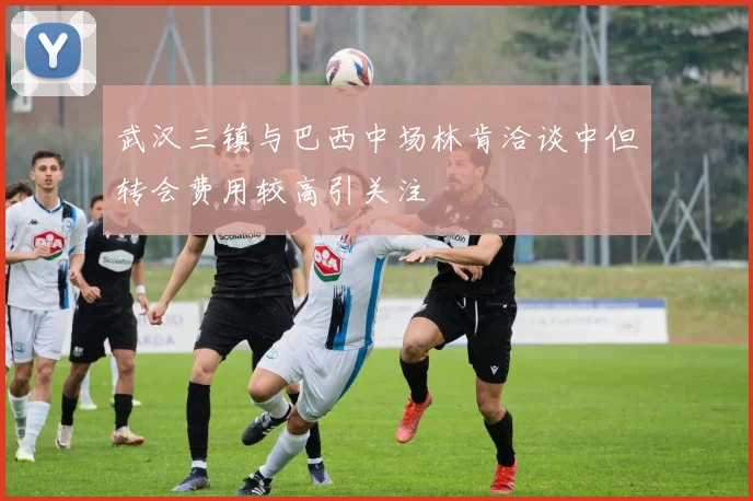 武汉三镇与巴西中场林肯洽谈中但转会费用较高引关注