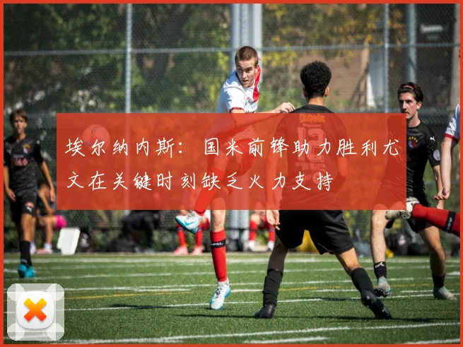 埃尔纳内斯：国米前锋助力胜利尤文在关键时刻缺乏火力支持