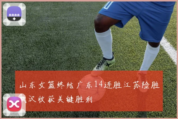 山东女篮终结广东14连胜江苏险胜武汉收获关键胜利