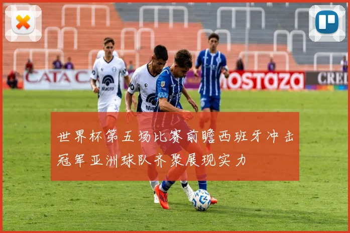世界杯第五场比赛前瞻西班牙冲击冠军亚洲球队齐聚展现实力
