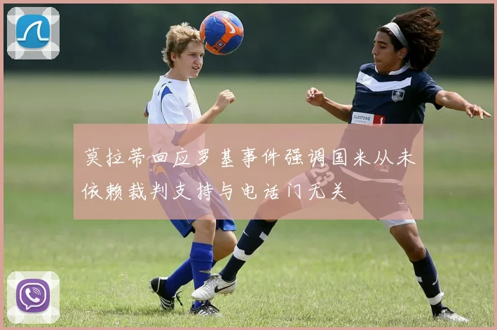 莫拉蒂回应罗基事件强调国米从未依赖裁判支持与电话门无关