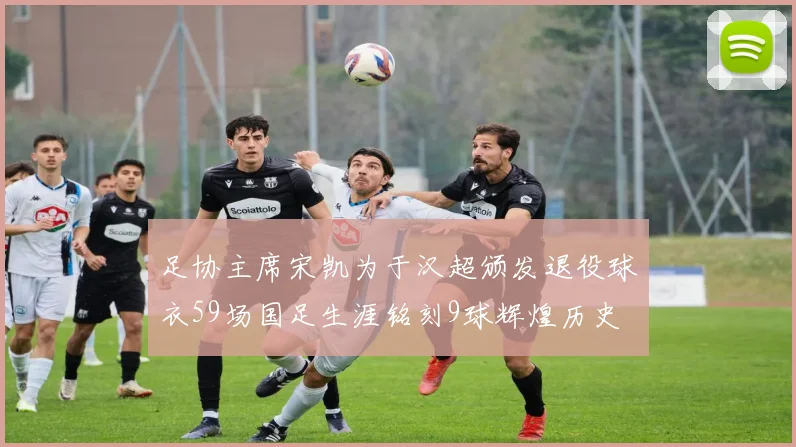 足协主席宋凯为于汉超颁发退役球衣59场国足生涯铭刻9球辉煌历史