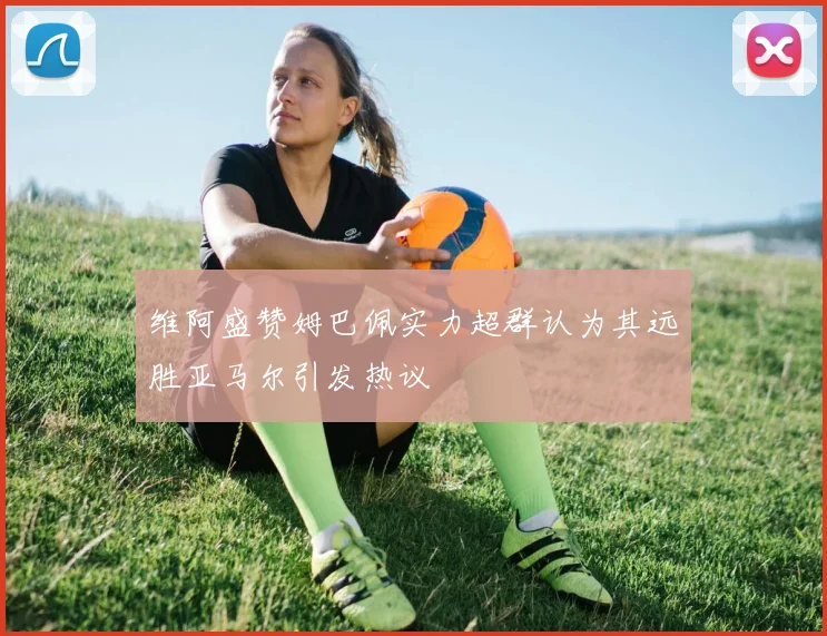 维阿盛赞姆巴佩实力超群认为其远胜亚马尔引发热议