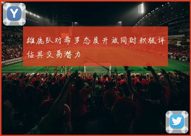 雄鹿队对希罗态度开放同时积极评估其交易潜力