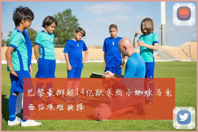 巴黎豪掷超14亿欧求购小蜘蛛马竞面临艰难抉择