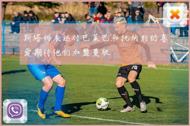 斯塔姆表达对巴莱巴和托纳利的喜爱期待他们加盟曼联