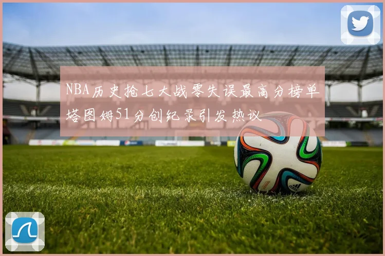 NBA历史抢七大战零失误最高分榜单塔图姆51分创纪录引发热议